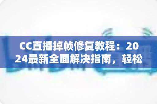 CC直播掉帧修复教程：2024最新全面解决指南，轻松告别卡顿烦恼