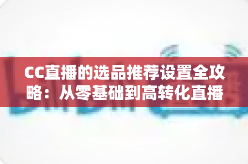 CC直播的选品推荐设置全攻略:从零基础到高转化直播间的实操指南 CC直播的选品推荐设置全攻略:从零基础到高转化直播间的实操指南