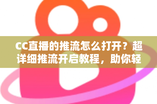 CC直播的推流怎么打开？超详细推流开启教程，助你轻松开启高清直播之旅