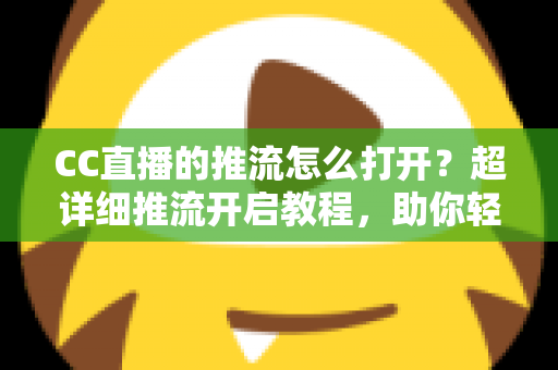 CC直播的推流怎么打开？超详细推流开启教程，助你轻松开启高清直播之旅