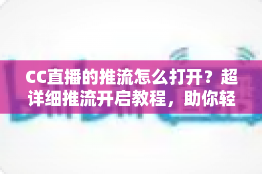 CC直播的推流怎么打开？超详细推流开启教程，助你轻松开启高清直播之旅