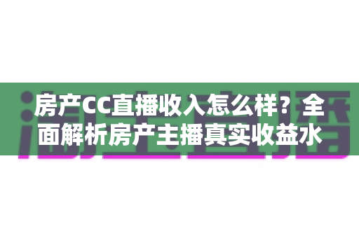 房产CC直播收入怎么样?全面解析房产主播真实收益水平与赚钱前景 房产CC直播收入怎么样?全面解析房产主播真实收益水平与赚钱前景