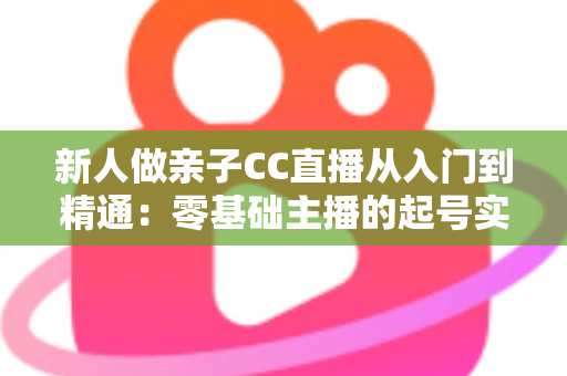 新人做亲子CC直播从入门到精通:零基础主播的起号实战指南 新人做亲子CC直播从入门到精通:零基础主播的起号实战指南