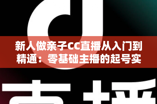 新人做亲子CC直播从入门到精通:零基础主播的起号实战指南 新人做亲子CC直播从入门到精通:零基础主播的起号实战指南