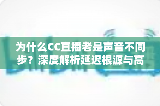为什么CC直播老是声音不同步?深度解析延迟根源与高效解决指南 为什么CC直播老是声音不同步?深度解析延迟根源与高效解决指南