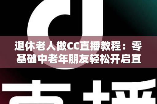 退休老人做CC直播教程:零基础中老年朋友轻松开启直播新生活的完整指南 退休老人做CC直播教程:零基础中老年朋友轻松开启直播新生活的完整指南