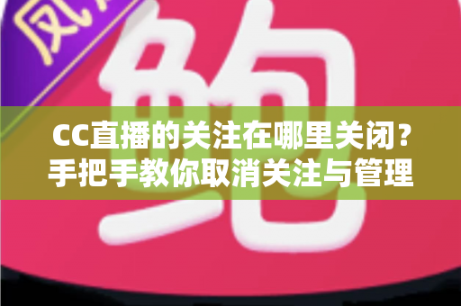 CC直播的关注在哪里关闭？手把手教你取消关注与管理的完整攻略