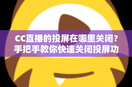 CC直播的投屏在哪里关闭？手把手教你快速关闭投屏功能并解决常见困扰