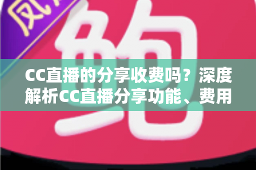 CC直播的分享收费吗?深度解析CC直播分享功能、费用与收益全攻略 CC直播的分享收费吗?深度解析CC直播分享功能、费用与收益全攻略