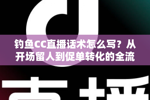 钓鱼CC直播话术怎么写?从开场留人到促单转化的全流程实战指南 钓鱼CC直播话术怎么写?从开场留人到促单转化的全流程实战指南