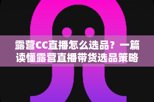 露营CC直播怎么选品?一篇读懂露营直播带货选品策略与实战技巧的完整指南 露营CC直播怎么选品?一篇读懂露营直播带货选品策略与实战技巧的完整指南