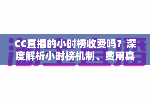 CC直播的小时榜收费吗?深度解析小时榜机制、费用真相与上榜实用攻略 CC直播的小时榜收费吗?深度解析小时榜机制、费用真相与上榜实用攻略