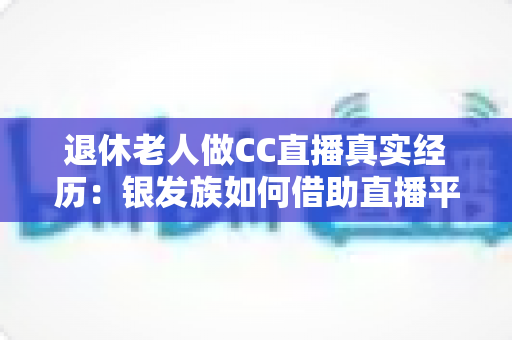 退休老人做CC直播真实经历：银发族如何借助直播平台开启人生第二春，收获快乐与收益