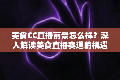 美食CC直播前景怎么样?深入解读美食直播赛道的机遇、挑战与变现路径 美食CC直播前景怎么样?深入解读美食直播赛道的机遇、挑战与变现路径