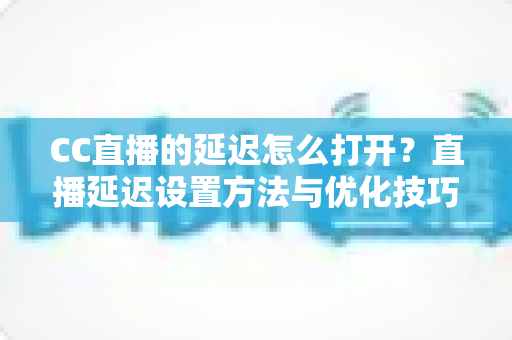 CC直播的延迟怎么打开？直播延迟设置方法与优化技巧全解析