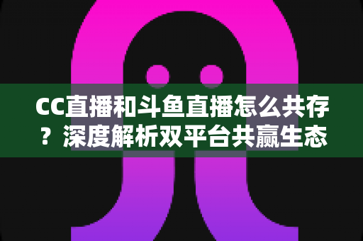 CC直播和斗鱼直播怎么共存?深度解析双平台共赢生态与运营策略全指南 CC直播和斗鱼直播怎么共存?深度解析双平台共赢生态与运营策略全指南