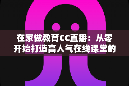 在家做教育CC直播:从零开始打造高人气在线课堂的完整指南 在家做教育CC直播:从零开始打造高人气在线课堂的完整指南