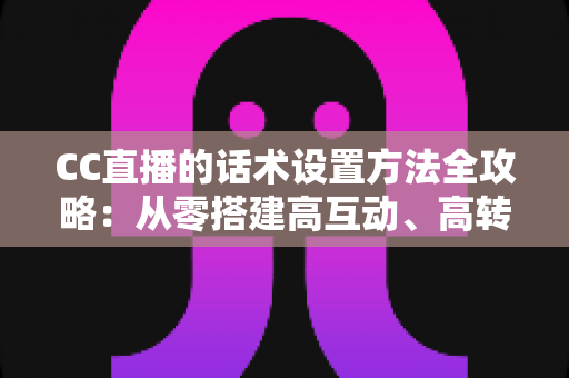CC直播的话术设置方法全攻略:从零搭建高互动、高转化的直播话术体系 CC直播的话术设置方法全攻略:从零搭建高互动、高转化的直播话术体系