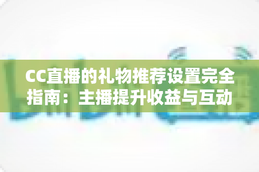 CC直播的礼物推荐设置完全指南：主播提升收益与互动的实用攻略