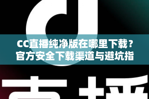 CC直播纯净版在哪里下载？官方安全下载渠道与避坑指南全解析