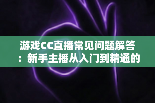 游戏CC直播常见问题解答：新手主播从入门到精通的一站式实用指南
