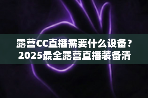 露营CC直播需要什么设备？2025最全露营直播装备清单与实用攻略