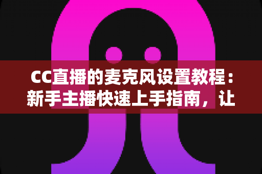 CC直播的麦克风设置教程：新手主播快速上手指南，让你的声音清晰又动听