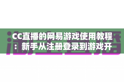 CC直播的网易游戏使用教程：新手从注册登录到游戏开播的全流程实战指南