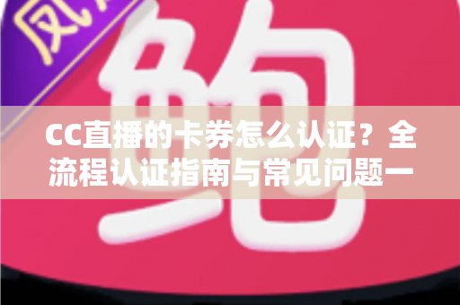 CC直播的卡券怎么认证?全流程认证指南与常见问题一站式解析 CC直播的卡券怎么认证?全流程认证指南与常见问题一站式解析
