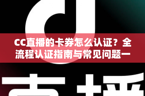 CC直播的卡券怎么认证？全流程认证指南与常见问题一站式解析