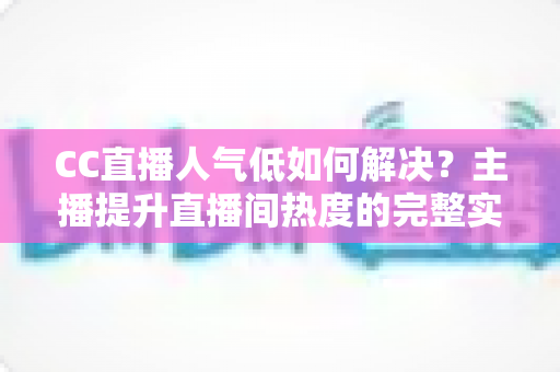 CC直播人气低如何解决？主播提升直播间热度的完整实战指南