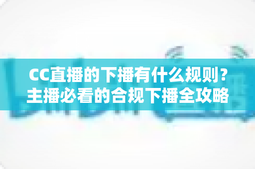 CC直播的下播有什么规则？主播必看的合规下播全攻略与注意事项解析
