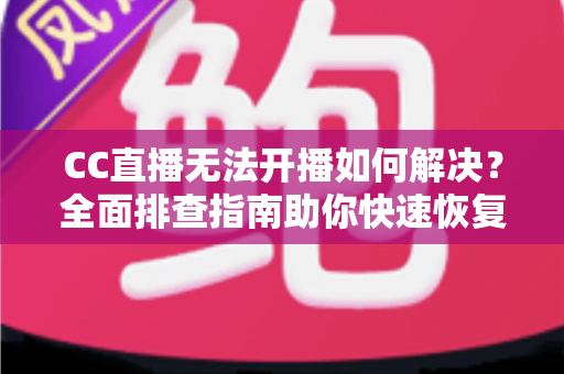 CC直播无法开播如何解决？全面排查指南助你快速恢复直播