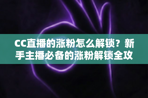 CC直播的涨粉怎么解锁?新手主播必备的涨粉解锁全攻略与实用技巧大全 CC直播的涨粉怎么解锁?新手主播必备的涨粉解锁全攻略与实用技巧大全