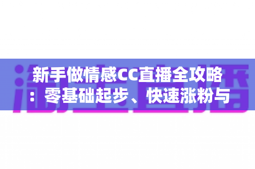 新手做情感CC直播全攻略：零基础起步、快速涨粉与持续变现的实战指南