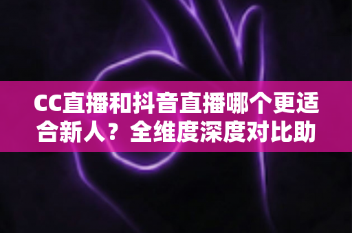 CC直播和抖音直播哪个更适合新人？全维度深度对比助你选出最佳起航平台