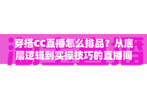 穿搭CC直播怎么排品？从底层逻辑到实操技巧的直播间排品全攻略