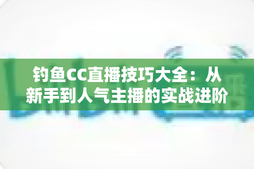 钓鱼CC直播技巧大全:从新手到人气主播的实战进阶指南 钓鱼CC直播技巧大全:从新手到人气主播的实战进阶指南