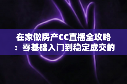 在家做房产CC直播全攻略：零基础入门到稳定成交的实战运营指南