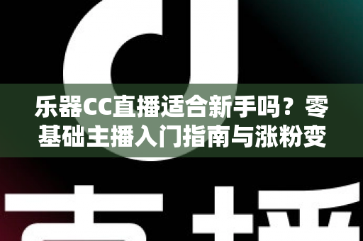 乐器CC直播适合新手吗？零基础主播入门指南与涨粉变现全解析