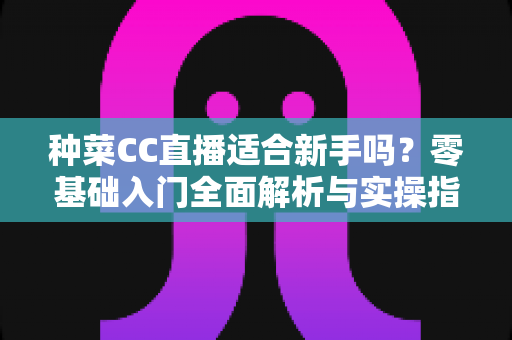 种菜CC直播适合新手吗?零基础入门全面解析与实操指南 种菜CC直播适合新手吗?零基础入门全面解析与实操指南