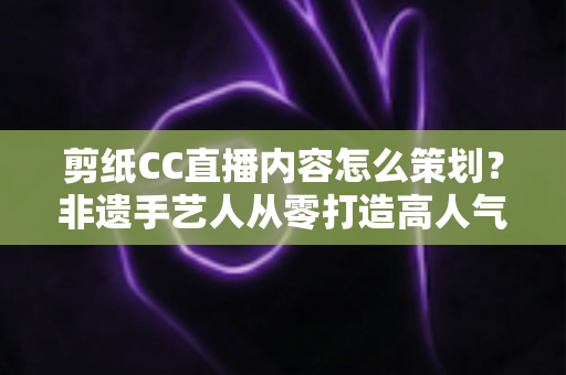 剪纸CC直播内容怎么策划?非遗手艺人从零打造高人气剪纸直播间的实战指南 剪纸CC直播内容怎么策划?非遗手艺人从零打造高人气剪纸直播间的实战指南