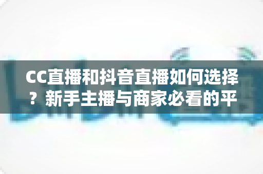 CC直播和抖音直播如何选择？新手主播与商家必看的平台对比全指南