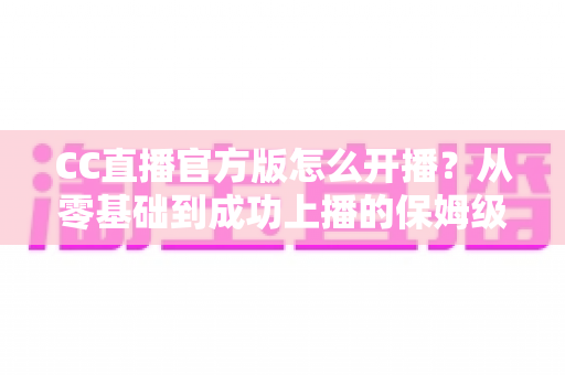 CC直播官方版怎么开播?从零基础到成功上播的保姆级教程全解析 CC直播官方版怎么开播?从零基础到成功上播的保姆级教程全解析