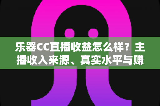 乐器CC直播收益怎么样？主播收入来源、真实水平与赚钱技巧全面解析