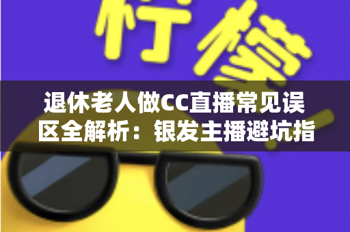 退休老人做CC直播常见误区全解析：银发主播避坑指南，让晚年直播之路越走越顺