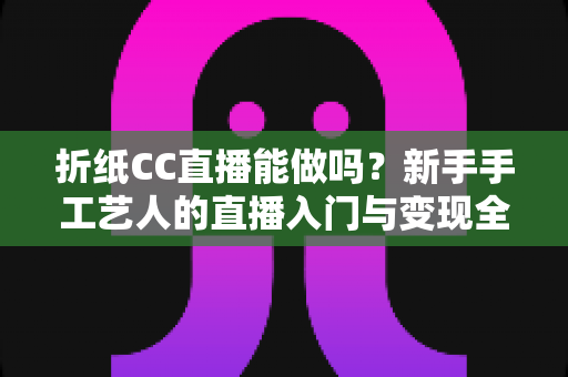 折纸CC直播能做吗？新手手工艺人的直播入门与变现全攻略