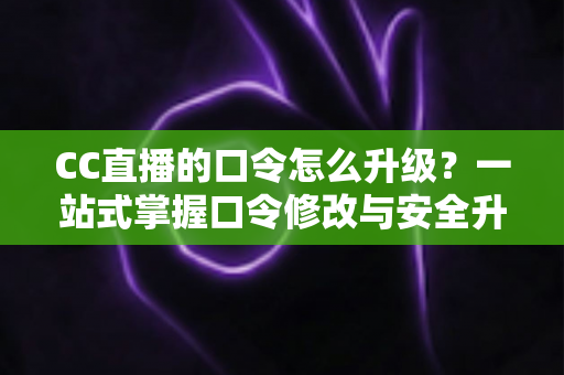 CC直播的口令怎么升级？一站式掌握口令修改与安全升级全攻略，让直播账号固若金汤