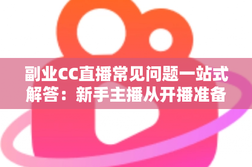 副业CC直播常见问题一站式解答：新手主播从开播准备到稳定变现的完全指南