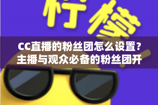 CC直播的粉丝团怎么设置?主播与观众必备的粉丝团开通、运营与常见问题全攻略 CC直播的粉丝团怎么设置?主播与观众必备的粉丝团开通、运营与常见问题全攻略